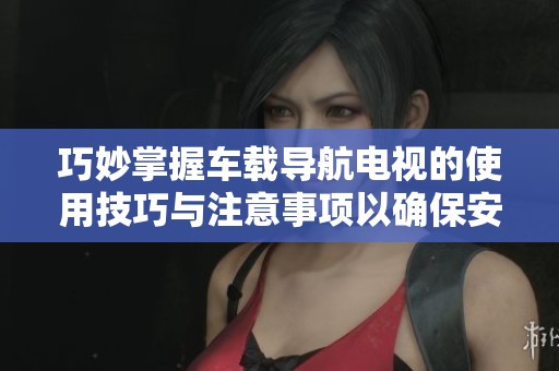 巧妙掌握车载导航电视的使用技巧与注意事项以确保安全导航体验