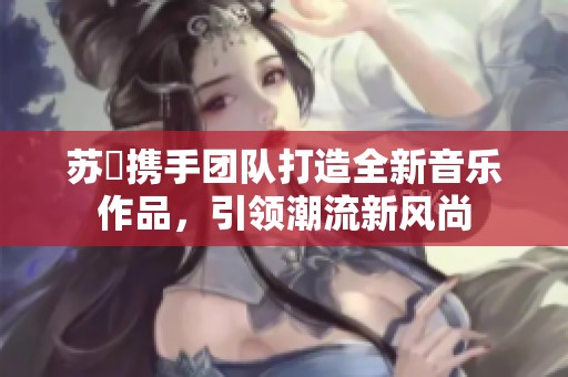 苏玥携手团队打造全新音乐作品，引领潮流新风尚