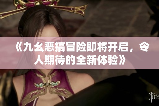 《九幺恶搞冒险即将开启，令人期待的全新体验》