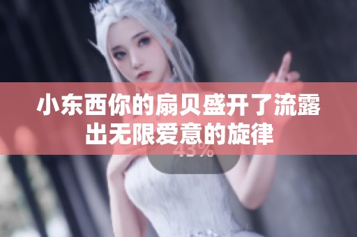 小东西你的扇贝盛开了流露出无限爱意的旋律