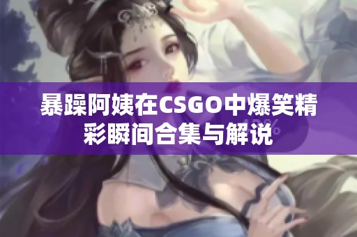 暴躁阿姨在CSGO中爆笑精彩瞬间合集与解说