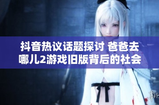 抖音热议话题探讨 爸爸去哪儿2游戏旧版背后的社会新闻深度解析