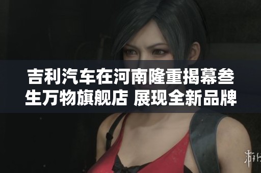 吉利汽车在河南隆重揭幕叁生万物旗舰店 展现全新品牌形象与服务理念