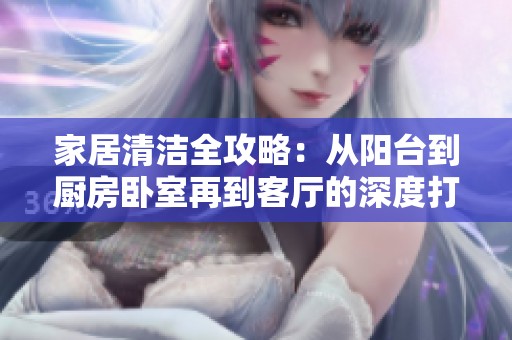 家居清洁全攻略：从阳台到厨房卧室再到客厅的深度打扫技巧