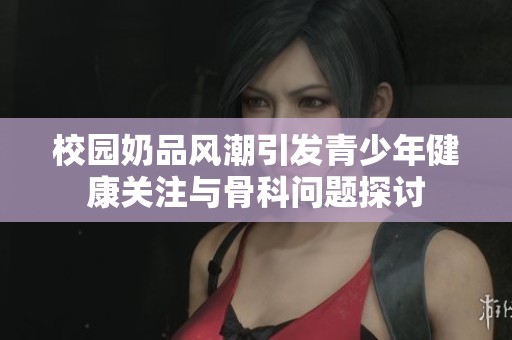 校园奶品风潮引发青少年健康关注与骨科问题探讨