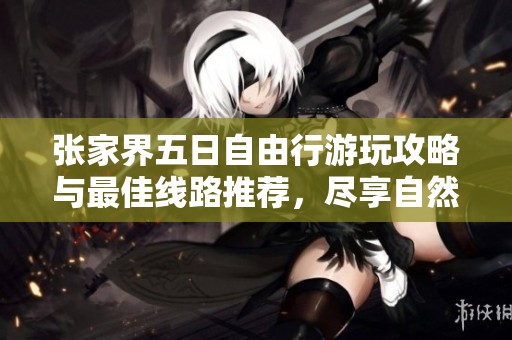张家界五日自由行游玩攻略与最佳线路推荐，尽享自然美景与文化体验