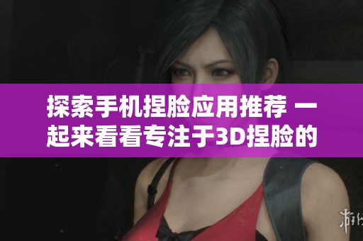 探索手机捏脸应用推荐 一起来看看专注于3D捏脸的好用软件大全