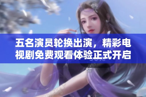 五名演员轮换出演，精彩电视剧免费观看体验正式开启！