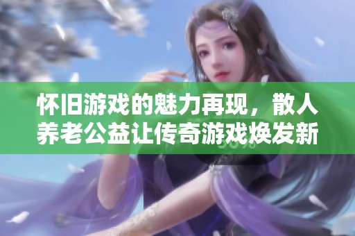 怀旧游戏的魅力再现，散人养老公益让传奇游戏焕发新生与乐趣