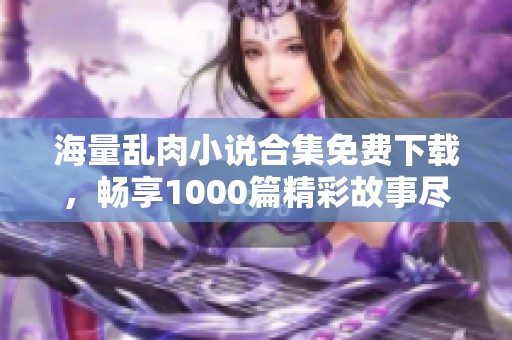 海量乱肉小说合集免费下载，畅享1000篇精彩故事尽在掌握