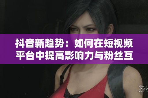 抖音新趋势：如何在短视频平台中提高影响力与粉丝互动
