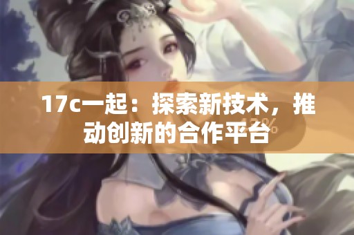 17c一起：探索新技术，推动创新的合作平台