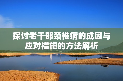 探讨老干部颈椎病的成因与应对措施的方法解析