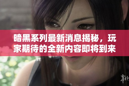 暗黑系列最新消息揭秘，玩家期待的全新内容即将到来