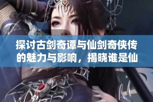 探讨古剑奇谭与仙剑奇侠传的魅力与影响，揭晓谁是仙侠游戏真正的王者