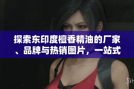探索东印度檀香精油的厂家、品牌与热销图片，一站式了解你的理想选择