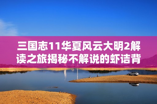 三国志11华夏风云大明2解读之旅揭秘不解说的虾诘背后趣事与看点