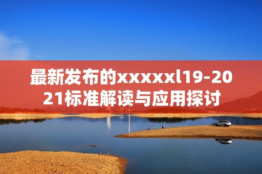 最新发布的xxxxxl19-2021标准解读与应用探讨