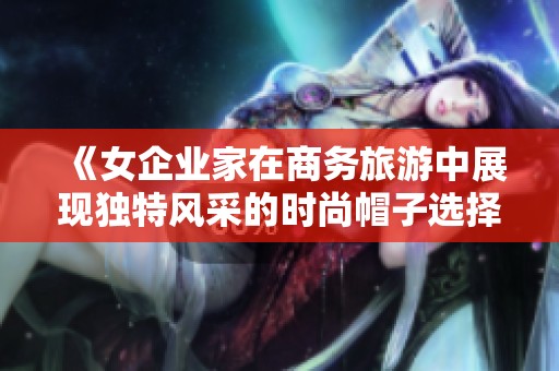 《女企业家在商务旅游中展现独特风采的时尚帽子选择》
