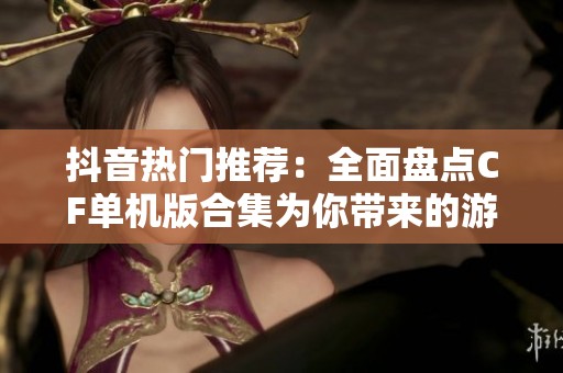 抖音热门推荐：全面盘点CF单机版合集为你带来的游戏乐趣与挑战