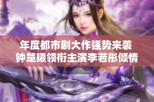 年度都市剧大作强势来袭 钟楚曦领衔主演李若彤倾情助阵引发热议