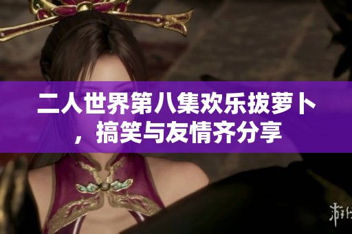 二人世界第八集欢乐拔萝卜，搞笑与友情齐分享