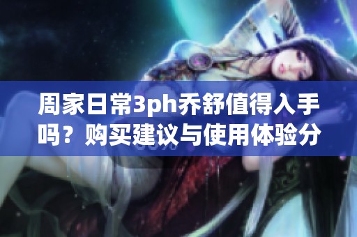 周家日常3ph乔舒值得入手吗？购买建议与使用体验分析