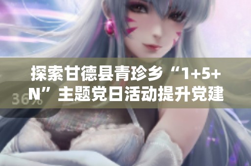 探索甘德县青珍乡“1+5+N”主题党日活动提升党建工作新活力的有效路径