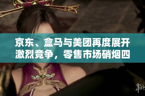 京东、盒马与美团再度展开激烈竞争，零售市场硝烟四起的背后故事揭秘