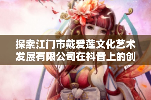 探索江门市戴爱莲文化艺术发展有限公司在抖音上的创新艺术之旅与精彩动态