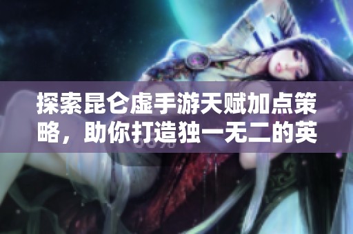 探索昆仑虚手游天赋加点策略，助你打造独一无二的英雄冒险之旅