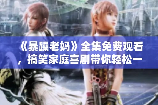 《暴躁老妈》全集免费观看，搞笑家庭喜剧带你轻松一笑