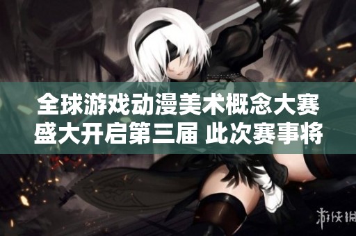 全球游戏动漫美术概念大赛盛大开启第三届 此次赛事将聚焦创意与技术的结合