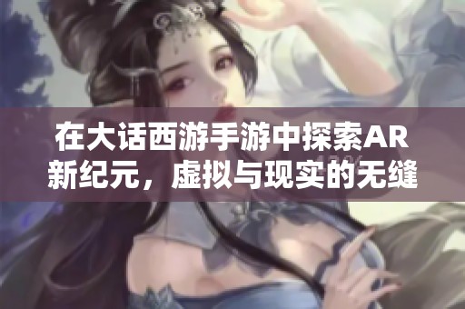 在大话西游手游中探索AR新纪元，虚拟与现实的无缝结合带你踏上全新冒险之旅