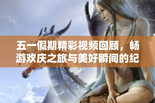 五一假期精彩视频回顾，畅游欢庆之旅与美好瞬间的纪实