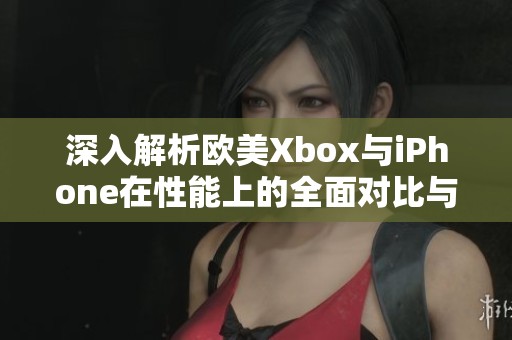 深入解析欧美Xbox与iPhone在性能上的全面对比与区别