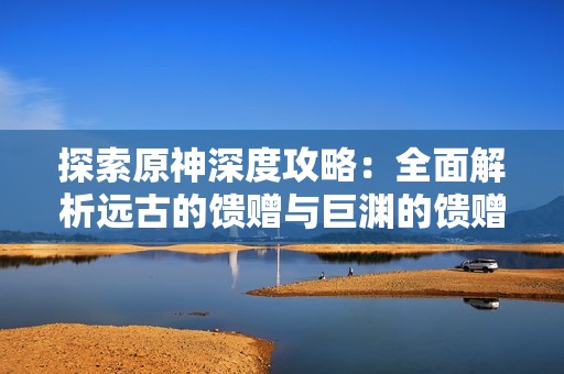 探索原神深度攻略：全面解析远古的馈赠与巨渊的馈赠任务内容与技巧