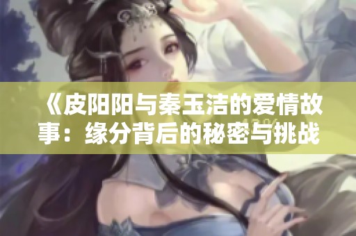 《皮阳阳与秦玉洁的爱情故事：缘分背后的秘密与挑战》