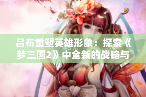 吕布重塑英雄形象：探索《梦三国2》中全新的战略与魅力体验