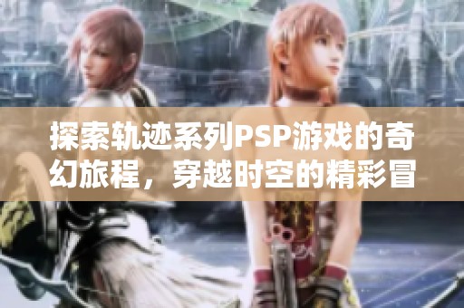 探索轨迹系列PSP游戏的奇幻旅程，穿越时空的精彩冒险回顾