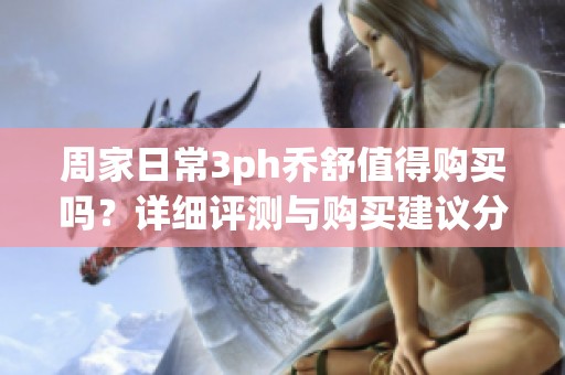 周家日常3ph乔舒值得购买吗？详细评测与购买建议分享