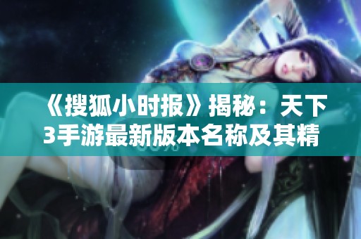 《搜狐小时报》揭秘：天下3手游最新版本名称及其精彩内容一览
