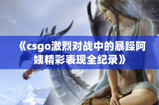 《csgo激烈对战中的暴躁阿姨精彩表现全纪录》