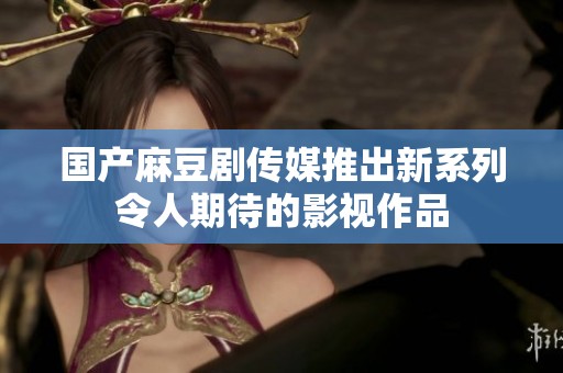 国产麻豆剧传媒推出新系列令人期待的影视作品