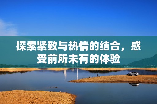 探索紧致与热情的结合，感受前所未有的体验