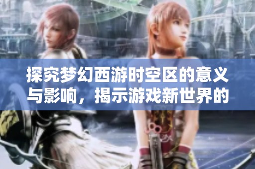 探究梦幻西游时空区的意义与影响，揭示游戏新世界的里程碑之旅