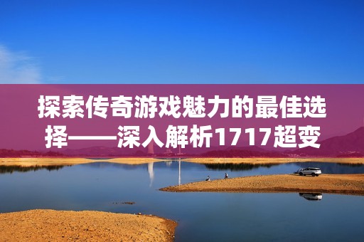 探索传奇游戏魅力的最佳选择——深入解析1717超变传奇游戏的独特魅力与乐趣