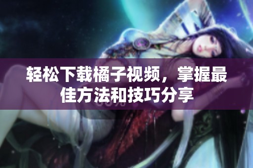 轻松下载橘子视频，掌握最佳方法和技巧分享