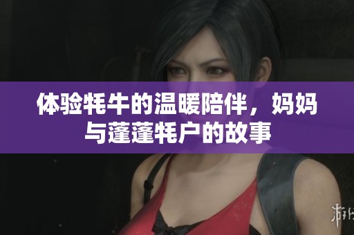 体验牦牛的温暖陪伴，妈妈与蓬蓬牦户的故事