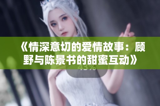 《情深意切的爱情故事：顾野与陈景书的甜蜜互动》